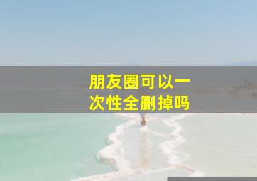 朋友圈可以一次性全删掉吗