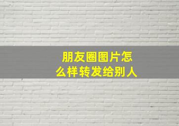 朋友圈图片怎么样转发给别人