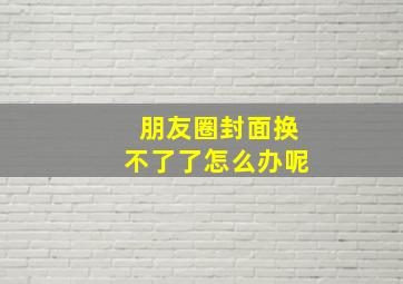 朋友圈封面换不了了怎么办呢