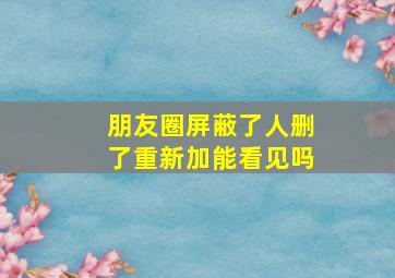 朋友圈屏蔽了人删了重新加能看见吗