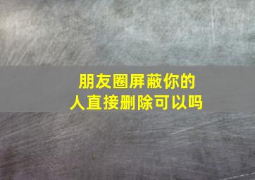 朋友圈屏蔽你的人直接删除可以吗