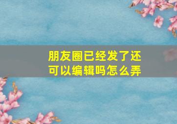 朋友圈已经发了还可以编辑吗怎么弄