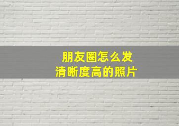 朋友圈怎么发清晰度高的照片