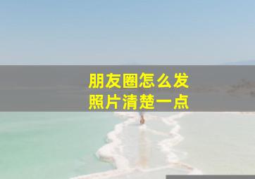 朋友圈怎么发照片清楚一点