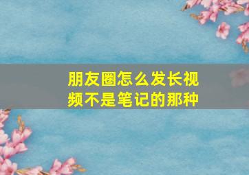 朋友圈怎么发长视频不是笔记的那种