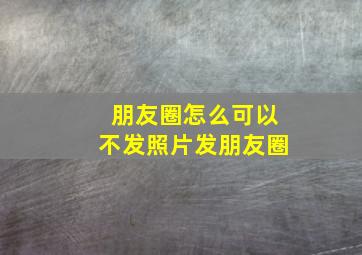 朋友圈怎么可以不发照片发朋友圈