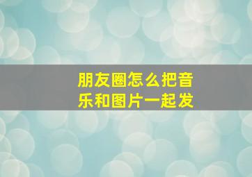 朋友圈怎么把音乐和图片一起发