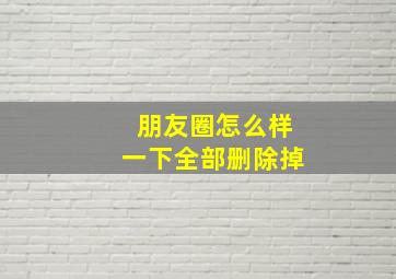 朋友圈怎么样一下全部删除掉