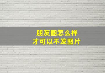 朋友圈怎么样才可以不发图片