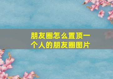 朋友圈怎么置顶一个人的朋友圈图片