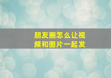 朋友圈怎么让视频和图片一起发