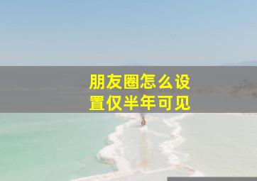 朋友圈怎么设置仅半年可见