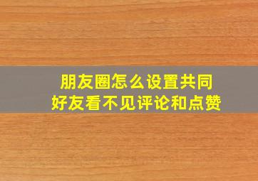 朋友圈怎么设置共同好友看不见评论和点赞