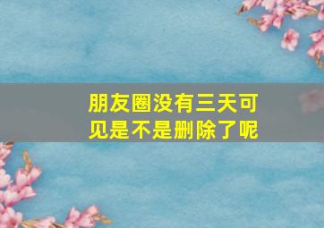 朋友圈没有三天可见是不是删除了呢