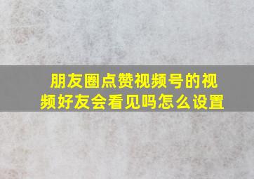 朋友圈点赞视频号的视频好友会看见吗怎么设置