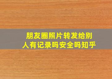 朋友圈照片转发给别人有记录吗安全吗知乎