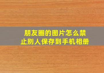 朋友圈的图片怎么禁止别人保存到手机相册