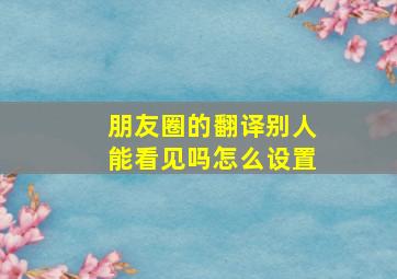 朋友圈的翻译别人能看见吗怎么设置