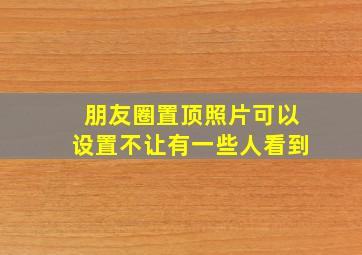 朋友圈置顶照片可以设置不让有一些人看到