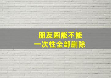 朋友圈能不能一次性全部删除