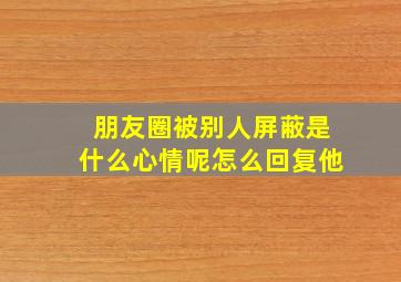 朋友圈被别人屏蔽是什么心情呢怎么回复他