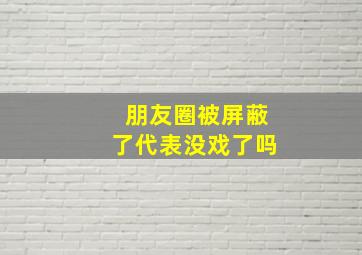 朋友圈被屏蔽了代表没戏了吗