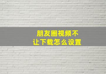 朋友圈视频不让下载怎么设置