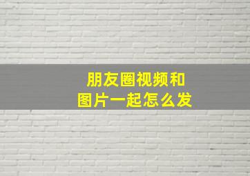 朋友圈视频和图片一起怎么发