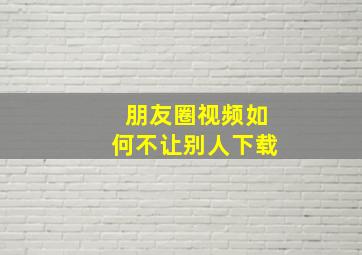 朋友圈视频如何不让别人下载