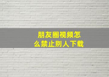 朋友圈视频怎么禁止别人下载