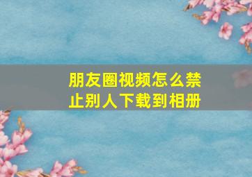 朋友圈视频怎么禁止别人下载到相册