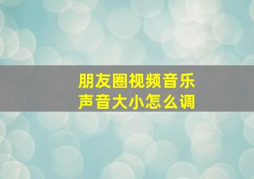 朋友圈视频音乐声音大小怎么调