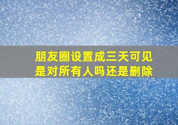 朋友圈设置成三天可见是对所有人吗还是删除