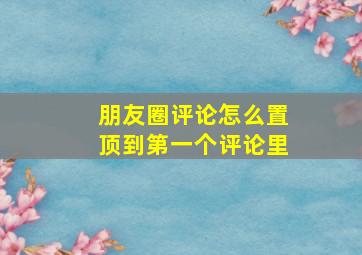 朋友圈评论怎么置顶到第一个评论里