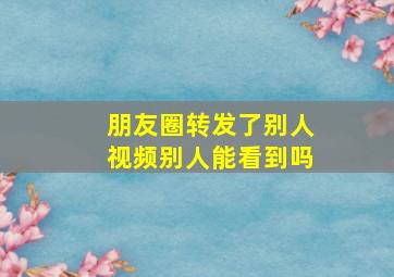 朋友圈转发了别人视频别人能看到吗