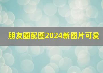 朋友圈配图2024新图片可爱