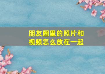 朋友圈里的照片和视频怎么放在一起