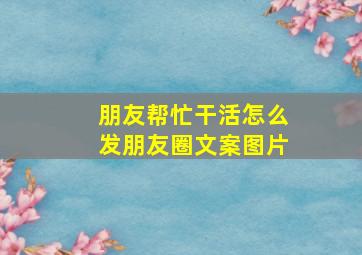 朋友帮忙干活怎么发朋友圈文案图片