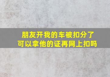 朋友开我的车被扣分了可以拿他的证再网上扣吗