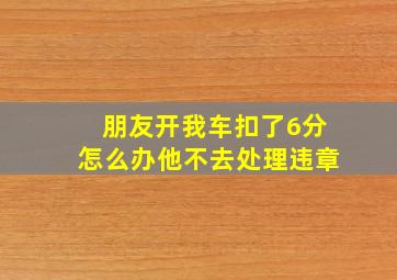 朋友开我车扣了6分怎么办他不去处理违章