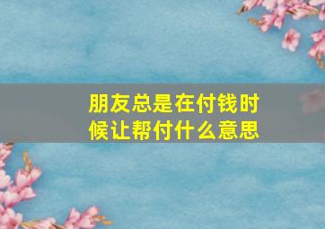 朋友总是在付钱时候让帮付什么意思