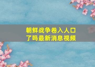 朝鲜战争卷入人口了吗最新消息视频