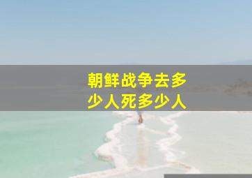 朝鲜战争去多少人死多少人