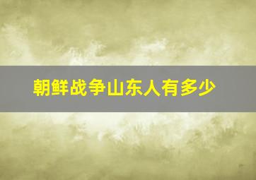 朝鲜战争山东人有多少