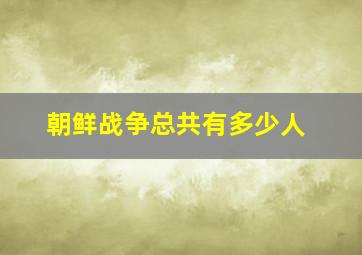 朝鲜战争总共有多少人