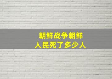 朝鲜战争朝鲜人民死了多少人