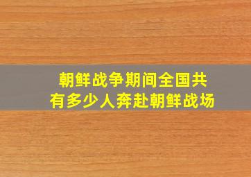 朝鲜战争期间全国共有多少人奔赴朝鲜战场