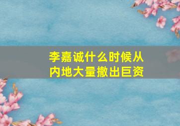 李嘉诚什么时候从内地大量撤出巨资