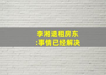 李湘退租房东:事情已经解决