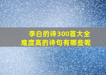 李白的诗300首大全难度高的诗句有哪些呢